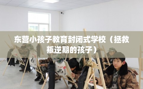 东营小孩子教育封闭式学校（拯救叛逆期的孩子）