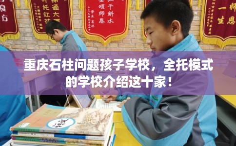 重庆石柱问题孩子学校，全托模式的学校介绍这十家！