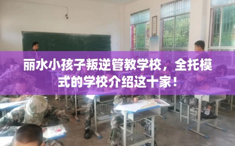 丽水小孩子叛逆管教学校，全托模式的学校介绍这十家！