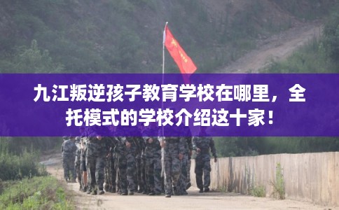 九江叛逆孩子教育学校在哪里,全托模式的学校介绍这十家! 九江叛逆孩子教育学校在哪里,全托模式的学校介绍这十家!