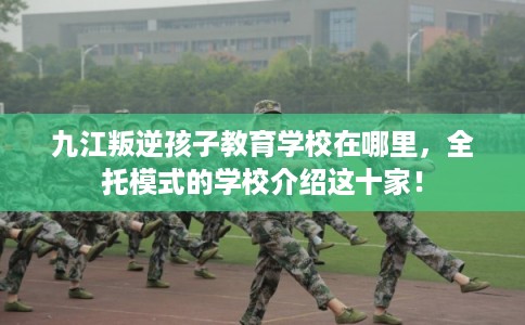 九江叛逆孩子教育学校在哪里,全托模式的学校介绍这十家! 九江叛逆孩子教育学校在哪里,全托模式的学校介绍这十家!