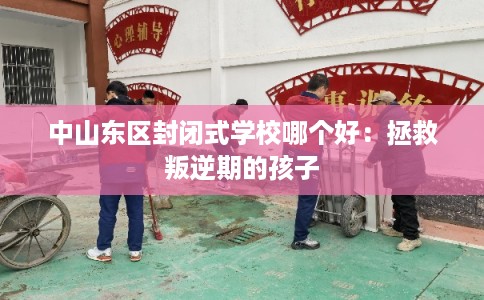 中山东区封闭式学校哪个好:拯救叛逆期的孩子 中山东区封闭式学校哪个好:拯救叛逆期的孩子