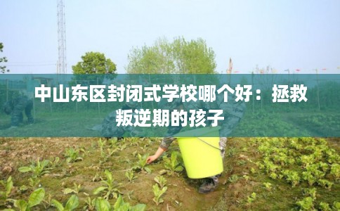 中山东区封闭式学校哪个好：拯救叛逆期的孩子