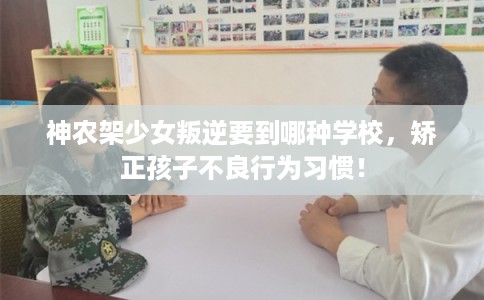 神农架少女叛逆要到哪种学校，矫正孩子不良行为习惯！