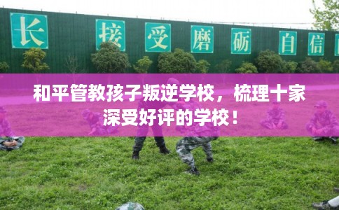 和平管教孩子叛逆学校，梳理十家深受好评的学校！