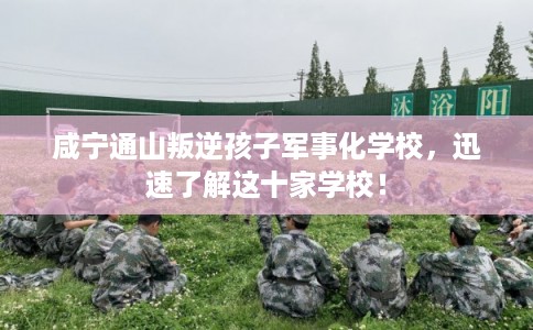 咸宁通山叛逆孩子军事化学校,迅速了解这十家学校! 咸宁通山叛逆孩子军事化学校,迅速了解这十家学校!