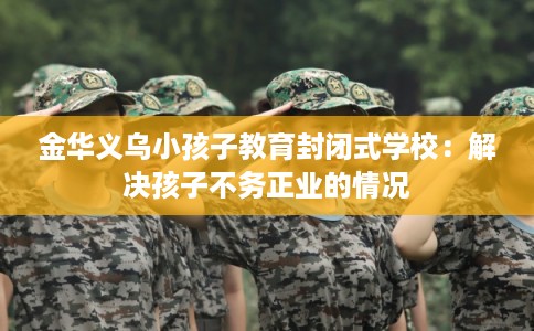 金华义乌小孩子教育封闭式学校：解决孩子不务正业的情况