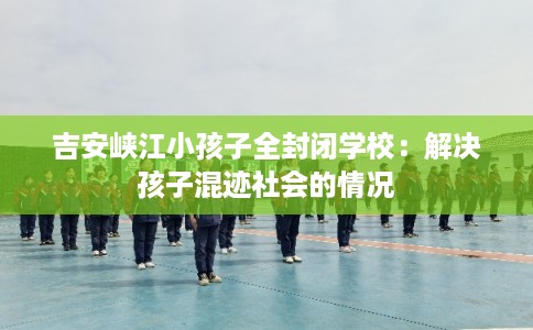吉安峡江小孩子全封闭学校：解决孩子混迹社会的情况