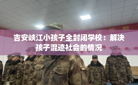 吉安峡江小孩子全封闭学校：解决孩子混迹社会的情况