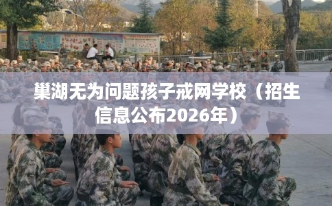 巢湖无为问题孩子戒网学校（招生信息公布2026年）