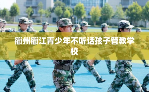 衢州衢江青少年不听话孩子管教学校