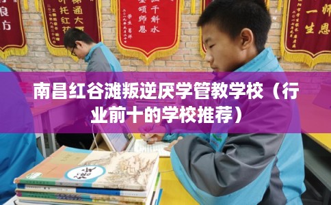 南昌红谷滩叛逆厌学管教学校（行业前十的学校推荐）