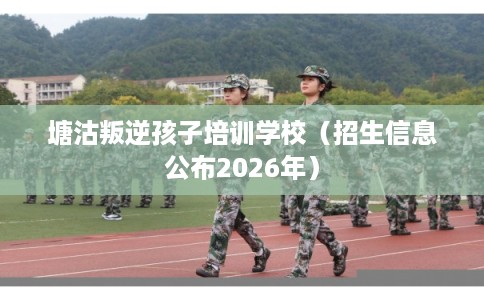 塘沽叛逆孩子培训学校（招生信息公布2026年）