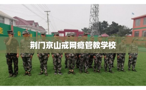 荆门京山戒网瘾管教学校