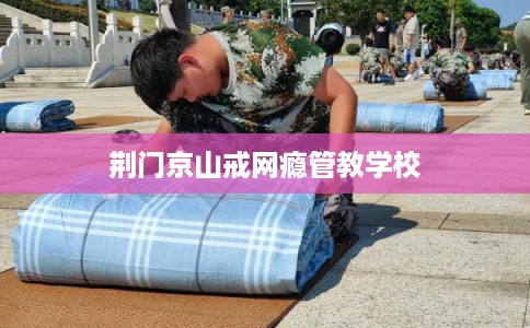 荆门京山戒网瘾管教学校