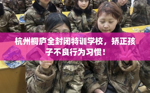 杭州桐庐全封闭特训学校，矫正孩子不良行为习惯！