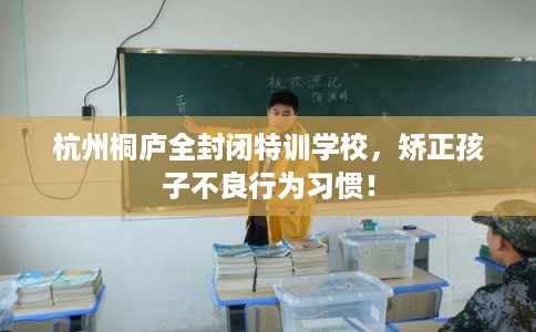 杭州桐庐全封闭特训学校，矫正孩子不良行为习惯！