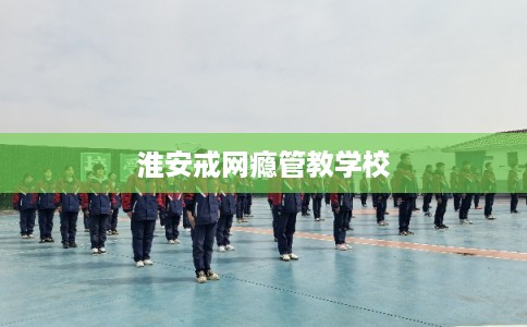 淮安戒网瘾管教学校