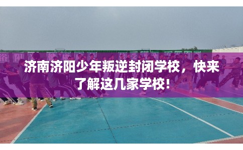 济南济阳少年叛逆封闭学校，快来了解这几家学校!