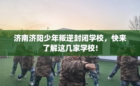 济南济阳少年叛逆封闭学校，快来了解这几家学校!