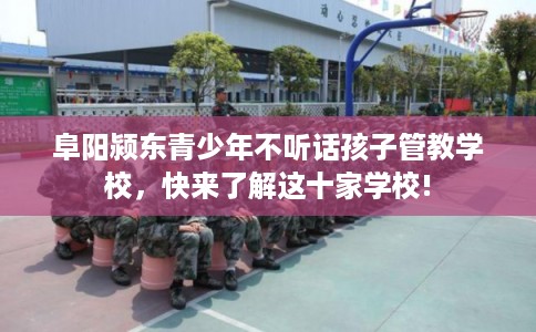 阜阳颍东青少年不听话孩子管教学校，快来了解这十家学校!