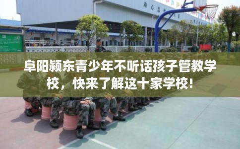 阜阳颍东青少年不听话孩子管教学校，快来了解这十家学校!