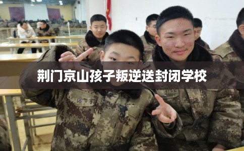 荆门京山孩子叛逆送封闭学校