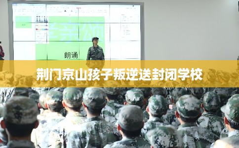 荆门京山孩子叛逆送封闭学校