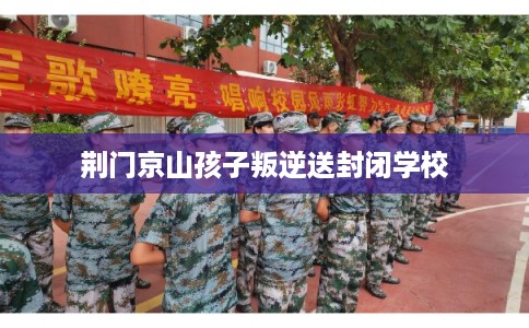 荆门京山孩子叛逆送封闭学校