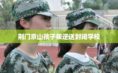 荆门京山孩子叛逆送封闭学校