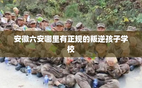 安徽六安哪里有正规的叛逆孩子学校 安徽六安哪里有正规的叛逆孩子学校