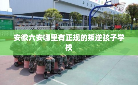 安徽六安哪里有正规的叛逆孩子学校 安徽六安哪里有正规的叛逆孩子学校