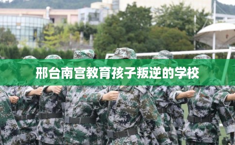 邢台南宫教育孩子叛逆的学校 邢台南宫教育孩子叛逆的学校
