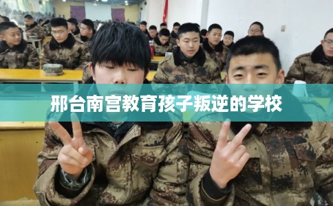 邢台南宫教育孩子叛逆的学校