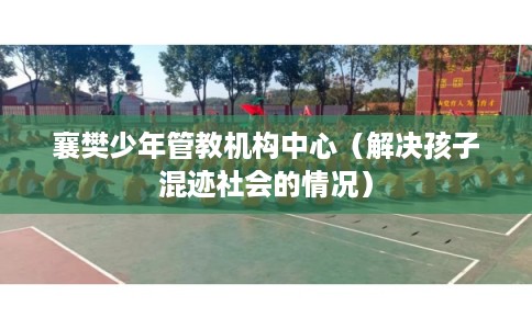 襄樊少年管教机构中心(解决孩子混迹社会的情况) 襄樊少年管教机构中心(解决孩子混迹社会的情况)
