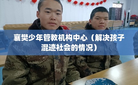 襄樊少年管教机构中心(解决孩子混迹社会的情况) 襄樊少年管教机构中心(解决孩子混迹社会的情况)