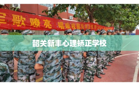 韶关新丰心理矫正学校 韶关新丰心理矫正学校