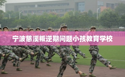 宁波慈溪叛逆期问题小孩教育学校