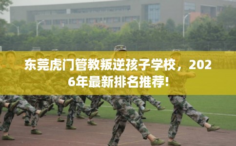东莞虎门管教叛逆孩子学校，2026年最新排名推荐!