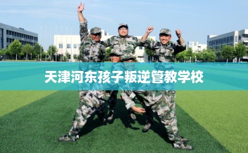 天津河东孩子叛逆管教学校