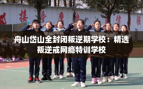 舟山岱山全封闭叛逆期学校：精选叛逆戒网瘾特训学校