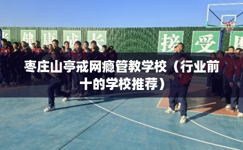枣庄山亭戒网瘾管教学校(行业前十的学校推荐) 枣庄山亭戒网瘾管教学校(行业前十的学校推荐)