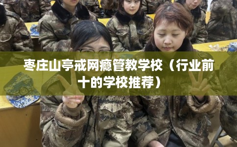 枣庄山亭戒网瘾管教学校(行业前十的学校推荐) 枣庄山亭戒网瘾管教学校(行业前十的学校推荐)