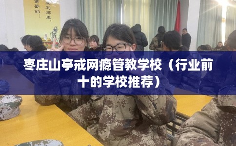 枣庄山亭戒网瘾管教学校（行业前十的学校推荐）