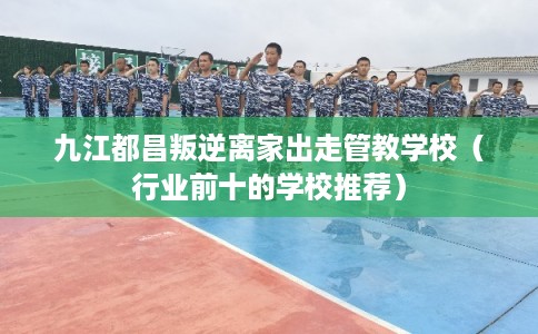 九江都昌叛逆离家出走管教学校（行业前十的学校推荐）