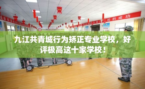 九江共青城行为矫正专业学校，好评极高这十家学校！