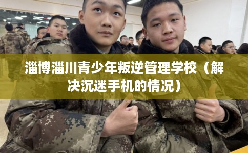 淄博淄川青少年叛逆管理学校（解决沉迷手机的情况）
