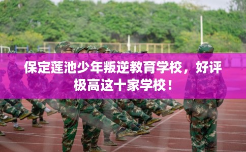 保定莲池少年叛逆教育学校，好评极高这十家学校！