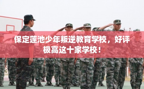 保定莲池少年叛逆教育学校，好评极高这十家学校！
