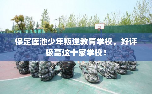 保定莲池少年叛逆教育学校，好评极高这十家学校！